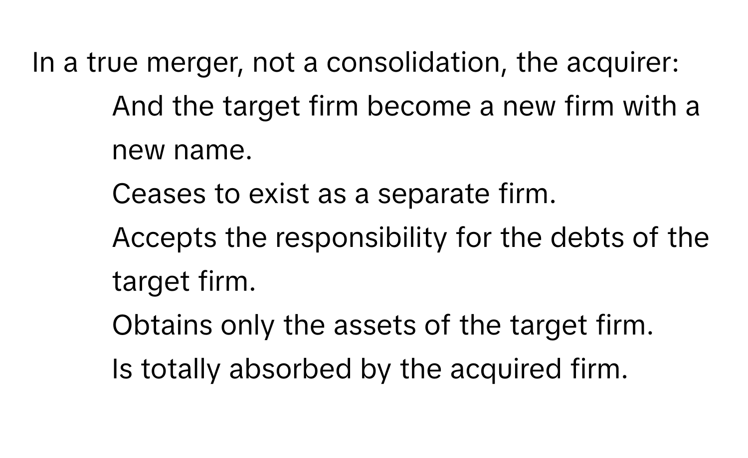 In a true merger, not a consolidation, the acquirer:

- And the target firm become a new firm with a new name.
- Ceases to exist as a separate firm.
- Accepts the responsibility for the debts of the target firm.
- Obtains only the assets of the target firm.
- Is totally absorbed by the acquired firm.