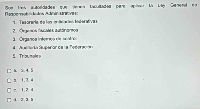 Son tres autoridades que tienen facultades para aplicar la Ley General de
Responsabilidades Administrativas:
1. Tesorería de las entidades federativas
2. Órganos fiscales autónomos
3. Órganos internos de control
4. Auditoría Superior de la Federación
5. Tribunales
a. 3, 4, 5
b. 1, 3, 4
c. 1, 2, 4
d. 2, 3, 5