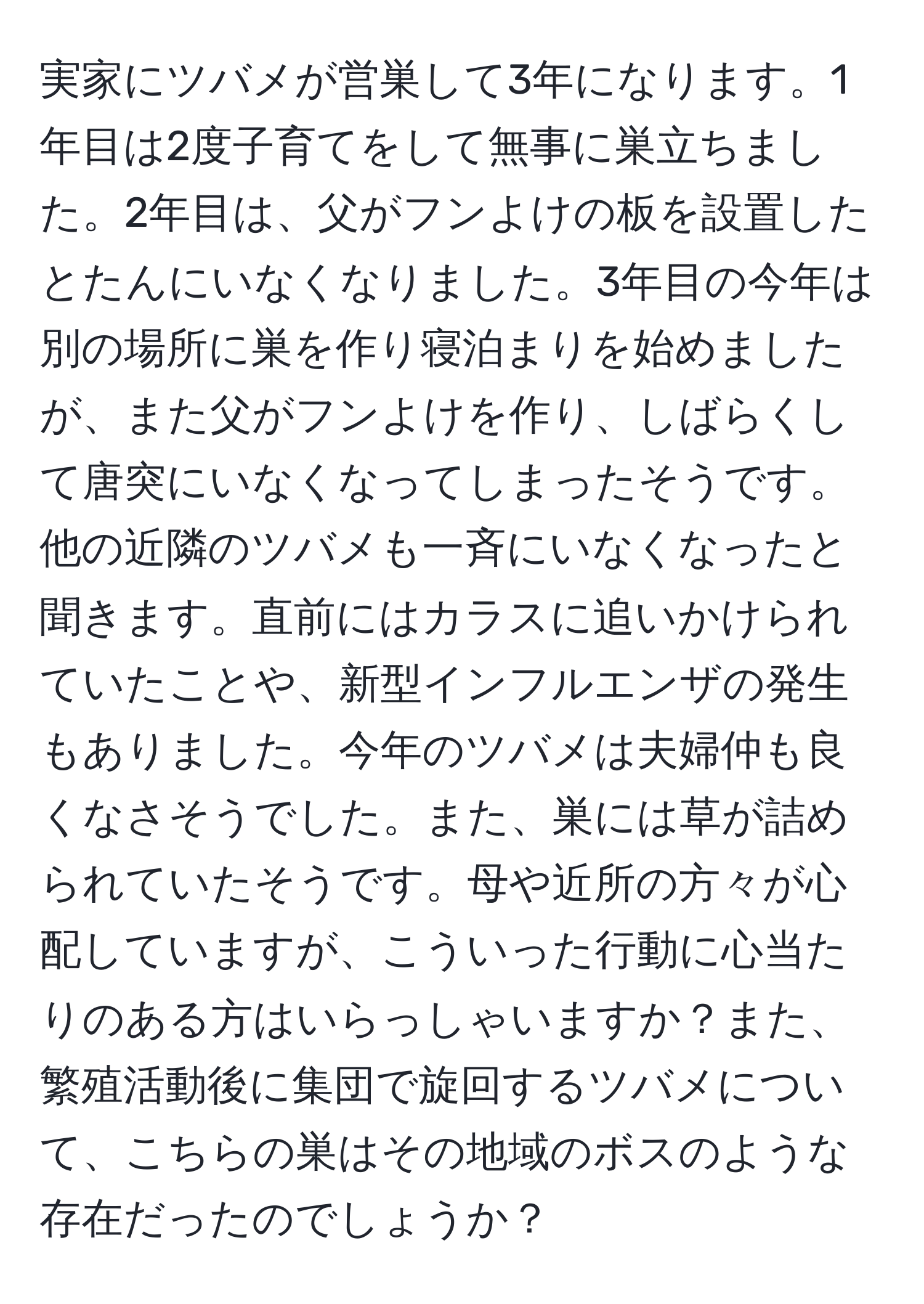 実家にツバメが営巣して3年になります。1年目は2度子育てをして無事に巣立ちました。2年目は、父がフンよけの板を設置したとたんにいなくなりました。3年目の今年は別の場所に巣を作り寝泊まりを始めましたが、また父がフンよけを作り、しばらくして唐突にいなくなってしまったそうです。他の近隣のツバメも一斉にいなくなったと聞きます。直前にはカラスに追いかけられていたことや、新型インフルエンザの発生もありました。今年のツバメは夫婦仲も良くなさそうでした。また、巣には草が詰められていたそうです。母や近所の方々が心配していますが、こういった行動に心当たりのある方はいらっしゃいますか？また、繁殖活動後に集団で旋回するツバメについて、こちらの巣はその地域のボスのような存在だったのでしょうか？