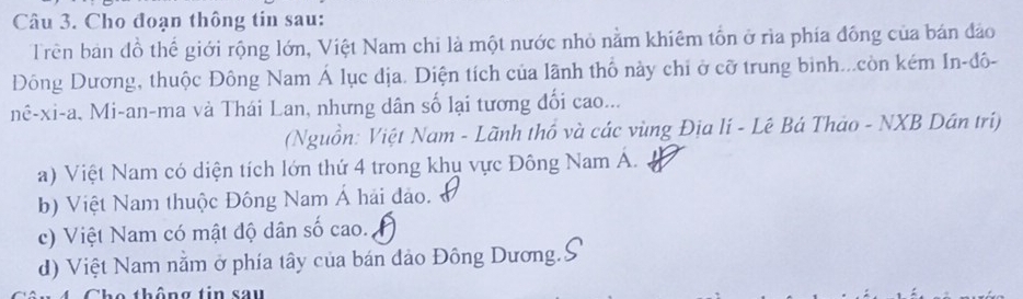 Cho đoạn thông tin sau:
Trên ban đồ thể giới rộng lớn, Việt Nam chi là một nước nhỏ nằm khiêm tổn ở rìa phía đồng của bán đảo
Đông Dương, thuộc Đông Nam Á lục dịa. Diện tích của lãnh thổ này chỉ ở cỡ trung binh...còn kém In-đô-
nê-xi-a, Mi-an-ma và Thái Lan, nhưng dân số lại tương đối cao...
(Nguồn: Việt Nam - Lãnh thô và các vùng Địa lí - Lê Bá Thảo - NXB Dần tri)
a) Việt Nam có diện tích lớn thứ 4 trong khụ vực Đông Nam A.
b) Việt Nam thuộc Đông Nam Á hải đảo.
c) Việt Nam có mật độ dân số cao.
d) Việt Nam nằm ở phía tây của bán đảo Đông Dương.
th ông tin sau