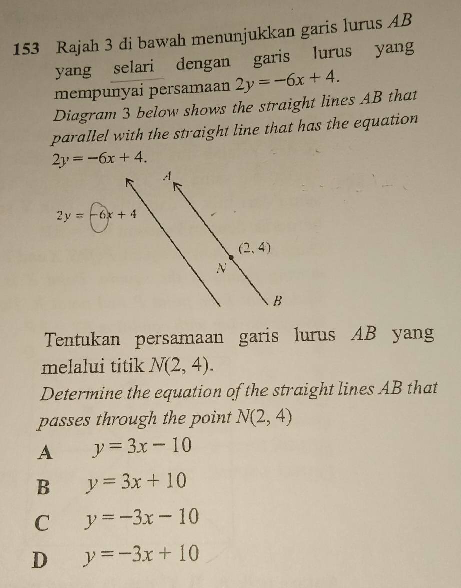 153 Rajah 3 di bawah menunjukkan garis lurus AB
yang selari dengan garis lurus yang
mempunyai persamaan 2y=-6x+4.
Diagram 3 below shows the straight lines AB that
parallel with the straight line that has the equation
2y=-6x+4.
Tentukan persamaan garis lurus AB yang
melalui titik N(2,4).
Determine the equation of the straight lines AB that
passes through the point N(2,4)
A y=3x-10
B y=3x+10
C y=-3x-10
D y=-3x+10