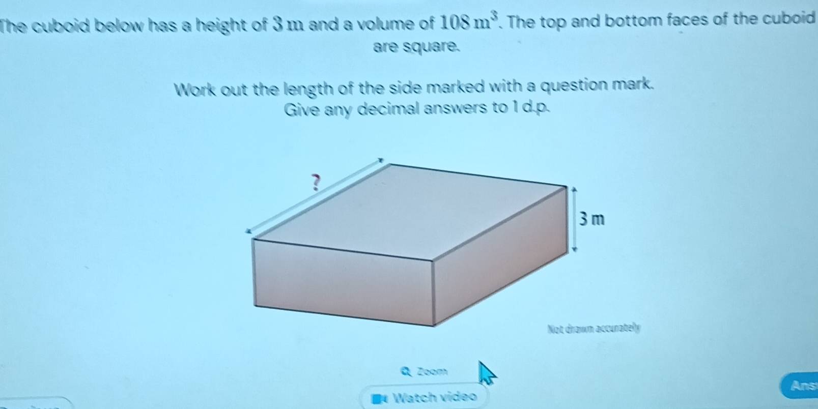 The cuboid below has a height of 3 m and a volume of 108m^3. The top and bottom faces of the cuboid 
are square. 
Work out the length of the side marked with a question mark. 
Give any decimal answers to 1 d.p. 
y 
a Zoom 
Ans 
■ Watch video