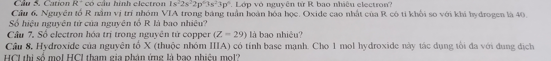 Cation R^+ có câu hình electron 1s^22s^22p^63s^23p^6 Lớp vỏ nguyên tử R bao nhiêu electron? 
Câu 6. Nguyên tố R nằm vị trí nhóm VIA trong bảng tuần hoàn hóa học. Oxide cao nhất của R có tỉ khối so với khí hydrogen là 40. 
Số hiệu nguyên tử của nguyên tố R là bao nhiêu? 
Câu 7. Số electron hóa trị trong nguyên tử copper (Z=29) là bao nhiêu? 
Câu 8. Hydroxide của nguyên tố X (thuộc nhóm IIIA) có tính base mạnh. Cho 1 mol hydroxide này tác dụng tối đa với dung dịch 
HCl thì số mol HCl tham gia phản ứng là bao nhiêu mol?