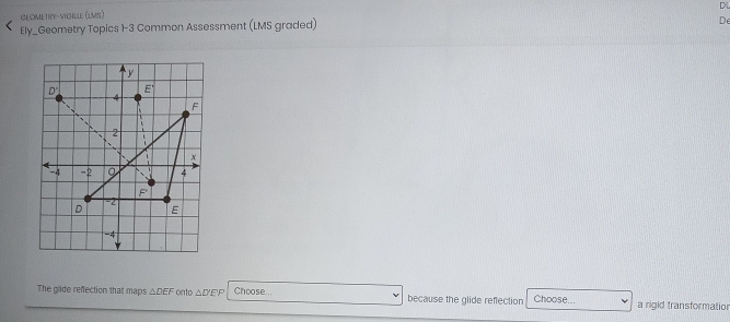 GEOMETRY-VIGILLE (LMS) 
Ely_Geometry Topics 1-3 Common Assessment (LMS graded) 
De 
The glide reflection that maps △ DEF onto △ D'E Choose... because the glide reflection Choose... a rigid transformatior