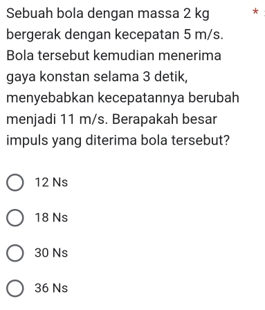 Sebuah bola dengan massa 2 kg *
bergerak dengan kecepatan 5 m/s.
Bola tersebut kemudian menerima
gaya konstan selama 3 detik,
menyebabkan kecepatannya berubah
menjadi 11 m/s. Berapakah besar
impuls yang diterima bola tersebut?
12 Ns
18 Ns
30 Ns
36 Ns