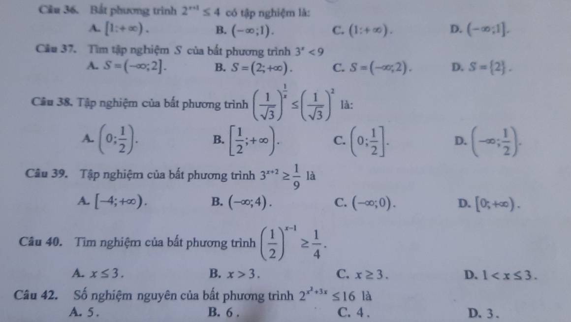 Cầu 36. Bắt phương trình 2^(r+1)≤ 4 có tập nghiệm là:
A. [1;+∈fty ). B. (-∈fty ;1). C. (1;+∈fty ). D. (-∈fty ;1]. 
Cầu 37. Tìm tập nghiệm S của bất phương trình 3^x<9</tex>
A. S=(-∈fty ;2]. B. S=(2;+∈fty ). C. S=(-∈fty ,2). D. S= 2. 
Câu 38, Tập nghiệm của bất phương trình ( 1/sqrt(3) )^ 1/x ≤ ( 1/sqrt(3) )^2 là:
A. (0; 1/2 ). [ 1/2 ;+∈fty ). C. (0; 1/2 ]. (-∈fty ; 1/2 ). 
B.
D.
Câu 39. Tập nghiệm của bất phương trình 3^(x+2)≥  1/9  là
A. [-4;+∈fty ). B. (-∈fty ;4). C. (-∈fty ;0). D. [0;+∈fty ). 
Câu 40. Tìm nghiệm của bất phương trình ( 1/2 )^x-1≥  1/4 .
A. x≤ 3. B. x>3. C. x≥ 3. D. 1 . 
Câu 42. Số nghiệm nguyên của bất phương trình 2^(x^2)+3x≤ 16la
A. 5. B. 6. C. 4. D. 3.