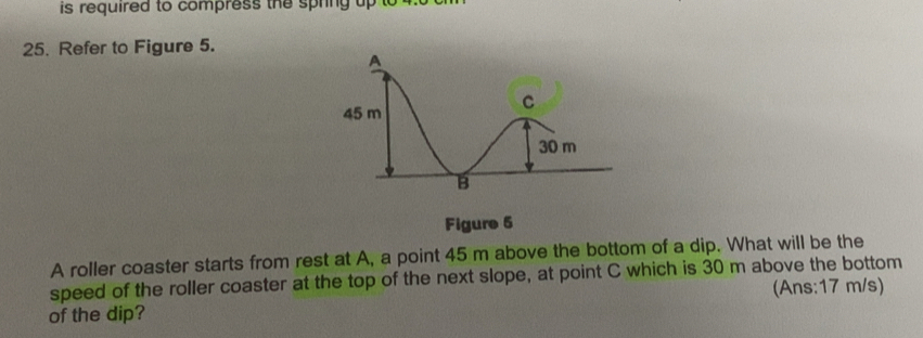 is required to compress the spring up to 
25. Refer to Figure 5. 
Figure 6 
A roller coaster starts from rest at A, a point 45 m above the bottom of a dip. What will be the 
speed of the roller coaster at the top of the next slope, at point C which is 30 m above the bottom 
of the dip? (Ans: 17 m/s)