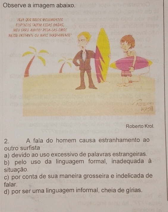 Observe a imagem abaixo.
Veja que belos mcvimentos
nesse instante ou mais tArdiAmente 
Roberto Krol.
2. A fala do homem causa estranhamento ao
outro surfista
a) devido ao uso excessivo de palavras estrangeiras.
b) pelo uso da linguagem formal, inadequada à
situação.
c) por conta de sua maneira grosseira e indelicada de
falar.
d) por ser uma linguagem informal, cheia de gírias.