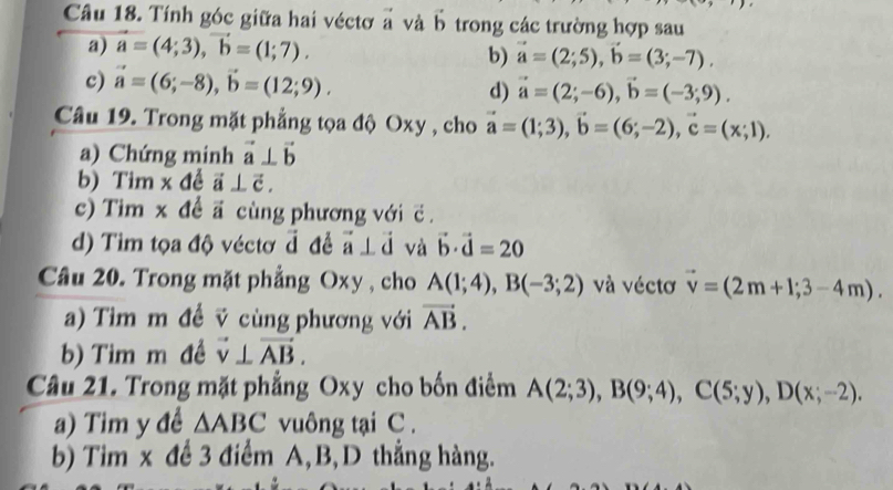 Tính góc giữa hai véctơ ả và b trong các trường hợp sau 
a) vector a=(4;3), vector b=(1;7). b) vector a=(2;5), vector b=(3;-7). 
c) vector a=(6;-8), vector b=(12;9). vector a=(2;-6), vector b=(-3;9). 
d) 
Câu 19. Trong mặt phẳng tọa độ Oxy , cho vector a=(1;3), vector b=(6;-2), vector c=(x;1). 
a) Chứng minh vector a⊥ vector b
b) Tim x đề vector a⊥ vector c. 
c) Tim x đề ã cùng phương với ć 
d) Tim tọa độ véctơ đ để vector a⊥ vector d và vector b· vector d=20
Câu 20. Trong mặt phẳng Oxy , cho A(1;4), B(-3;2) và véctơ vector v=(2m+1;3-4m). 
a) Tim m đề v cùng phương với vector AB. 
b) Tim m đề vector v⊥ vector AB. 
Câu 21. Trong mặt phẳng Oxy cho bốn điểm A(2;3), B(9;4), C(5;y), D(x;-2). 
a) Tim y đề △ ABC vuông tại C. 
b) Tim x để 3 điểm A, B, D thắng hàng.