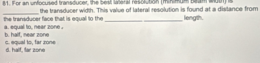 For an unfocused transducer, the best lateral resolution (minimum beam width) is
_
the transducer width. This value of lateral resolution is found at a distance from
the transducer face that is equal to the _length.
a. equal to, near zone
b. half, near zone
c. equal to, far zone
d. half, far zone