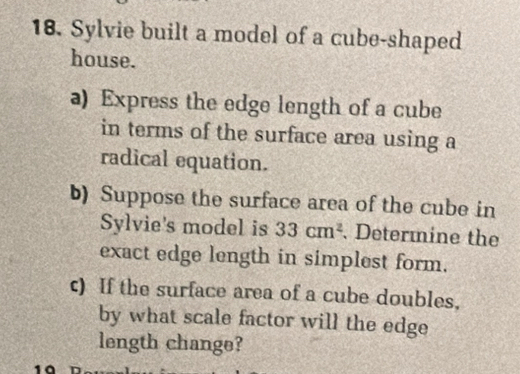 Sylvie built a model of a cube-shaped 
house. 
a) Express the edge length of a cube 
in terms of the surface area using a 
radical equation. 
b) Suppose the surface area of the cube in 
Sylvie's model is 33cm^2. Determine the 
exact edge length in simplest form. 
c) If the surface area of a cube doubles, 
by what scale factor will the edge 
length change? 
1