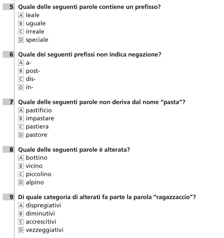 Quale delle seguenti parole contiene un prefisso?
A leale
B uguale
C irreale
D speciale
6 Quale dei seguenti prefissi non indica negazione?
A a-
B post-
c dis-
D in-
7 Quale delle seguenti parole non deriva dal nome “pasta”?
A pastificio
B impastare
C pastiera
D pastore
8 Quale delle seguenti parole è alterata?
A bottino
B vicino
C piccolino
D alpino
9 Di quale categoria di alterati fa parte la parola “ragazzaccio”?
A dispregiativi
B diminutivi
C accrescitivi
D vezzeggiativi