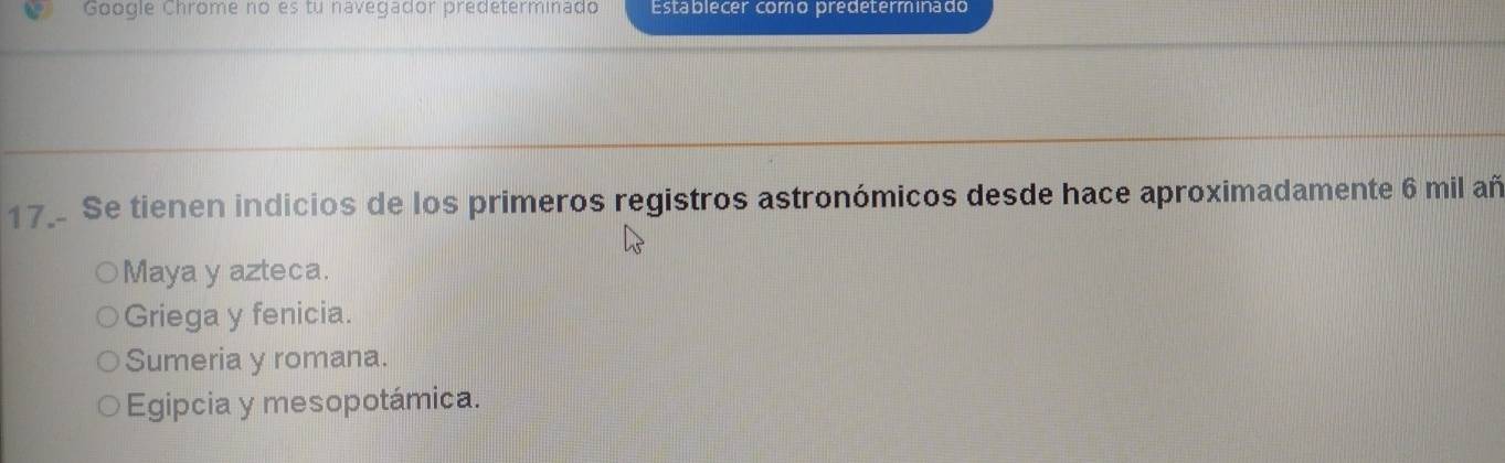 Google Chrome no es tu navegador predeterminado Establecer como predeterminado
17. Se tienen indicios de los primeros registros astronómicos desde hace aproximadamente 6 mil añ
Maya y azteca.
Griega y fenicia.
Sumeria y romana.
Egipcia y mesopotámica.