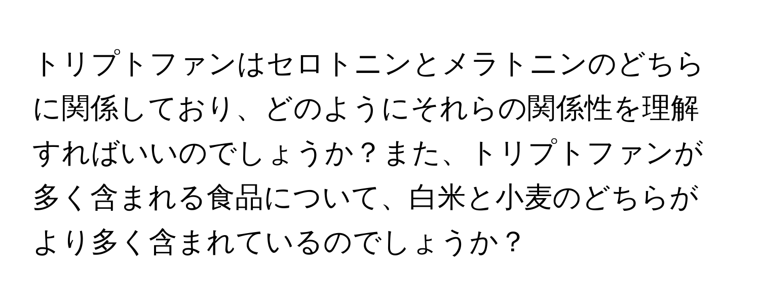 トリプトファンはセロトニンとメラトニンのどちらに関係しており、どのようにそれらの関係性を理解すればいいのでしょうか？また、トリプトファンが多く含まれる食品について、白米と小麦のどちらがより多く含まれているのでしょうか？