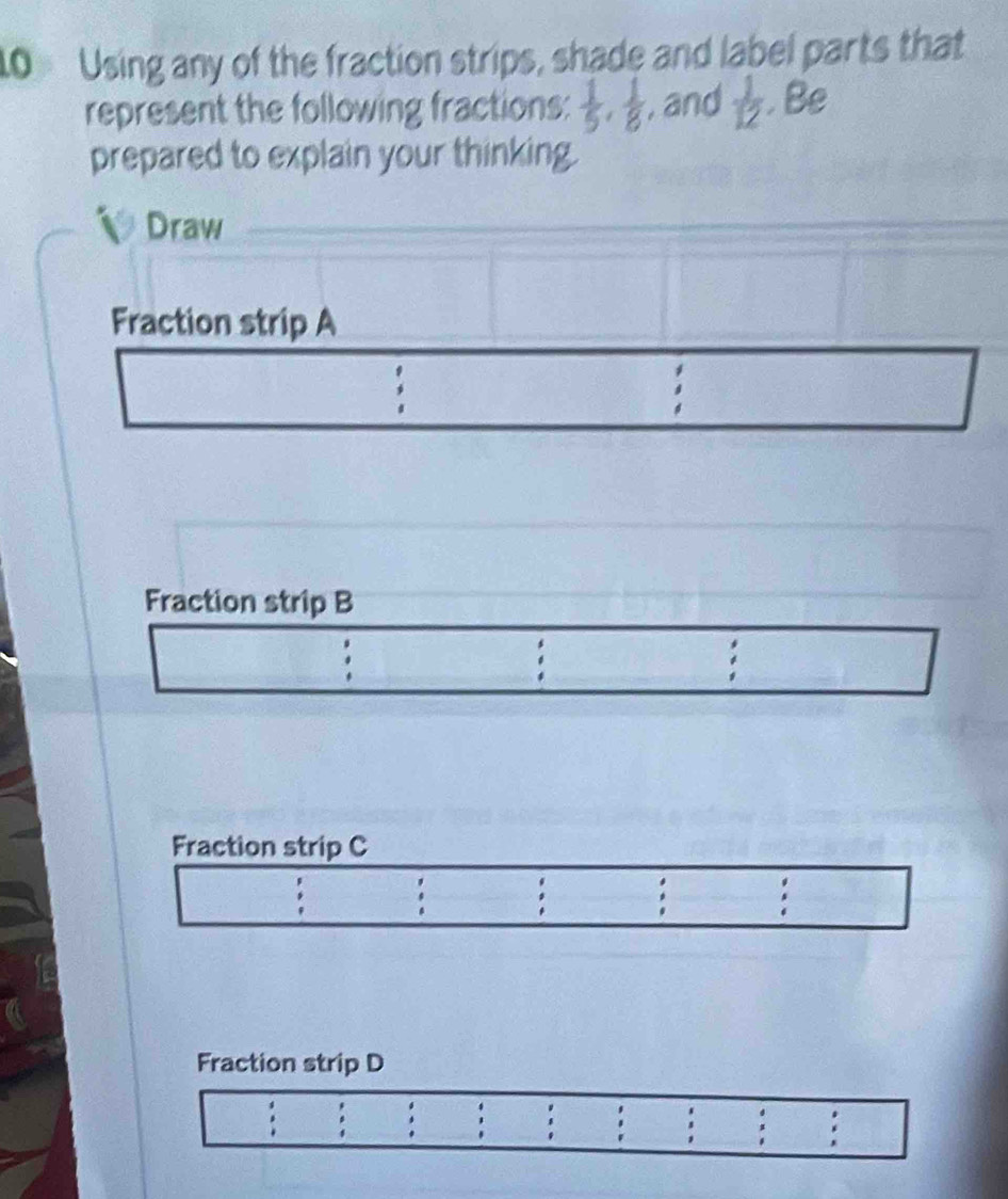 Using any of the fraction strips, shade and label parts that 
represent the following fractions:  1/5 ,  1/8  , and  1/12 . Be 
prepared to explain your thinking. 
Draw 
Fraction strip A 
: 
Fraction strip B 
. 
Fraction strip C 
. 
: 
Fraction strip D 
: 
' '