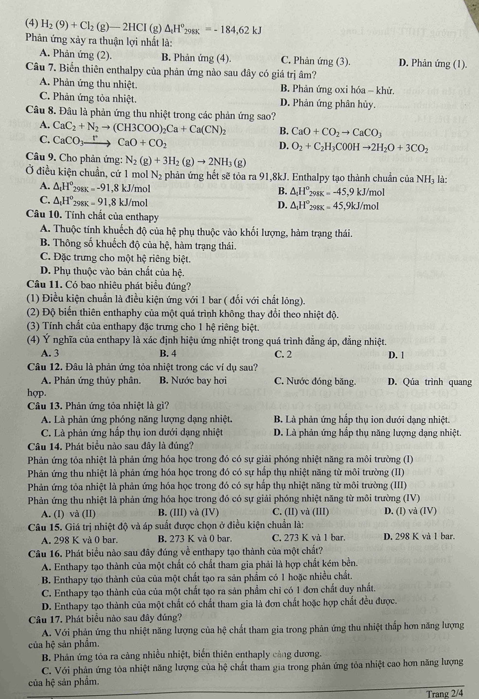 (4) H_2(9)+Cl_2(g)-2HCI(g)△ _tH°_298K=-184,62kJ
Phản ứng xảy ra thuận lợi nhất là:
A. Phản ứng (2). B. Phản ứng (4). C. Phản ứng (3). D. Phản ứng (1).
Câu 7. Biến thiên enthalpy của phản ứng nào sau đây có giá trị âm?
A. Phản ứng thu nhiệt. B. Phản ứng oxi hóa - khử.
C. Phản ứng tỏa nhiệt. D. Phản ứng phân hủy.
Câu 8. Đâu là phản ứng thu nhiệt trong các phản ứng sao?
A. CaC_2+N_2to (CH3COO)_2Ca+Ca(CN)_2
B. CaO+CO_2to CaCO_3
C. CaCO_3xrightarrow tCaO+CO_2
D. O_2+C_2H_3C0OHto 2H_2O+3CO_2
Câu 9. Cho phản ứng: N_2(g)+3H_2(g)to 2NH_3(g)
Ở điều kiện chuẩn, cứ 1 mol N_2 phản ứng hết sẽ tỏa ra 91,8kJ. Enthalpy tạo thành chuần của NH_3 là:
A. △ _tH°_298K=-91,8kJ/mol
B. △ _tH^o_298K=-45,9kJ/mol
C. △ _tH°_298K=91,8kJ/mol
D. △ _tH°_298K=45,9kJ/mol
Câu 10. Tính chất của enthapy
A. Thuộc tính khuếch độ của hệ phụ thuộc vào khối lượng, hàm trạng thái.
B. Thông số khuếch độ của hệ, hàm trạng thái.
C. Đặc trưng cho một hệ riêng biệt.
D. Phụ thuộc vào bản chất của hệ.
Câu 11. Có bao nhiêu phát biểu đúng?
(1) Điều kiện chuẩn là điều kiện ứng với 1 bar ( đối với chất lỏng).
(2) Độ biến thiên enthaphy của một quá trình không thay đổi theo nhiệt độ.
(3) Tính chất của enthapy đặc trưng cho 1 hệ riêng biệt.
(4) Ý nghĩa của enthapy là xác định hiệu ứng nhiệt trong quá trình đẳng áp, đẳng nhiệt.
A. 3 B. 4 C. 2 D. 1
Câu 12. Đâu là phản ứng tỏa nhiệt trong các ví dụ sau?
A. Phản ứng thủy phân. B. Nước bay hơi C. Nước đóng băng. D. Qúa trình quang
hợp.
Câu 13. Phản ứng tỏa nhiệt là gì?
A. Là phản ứng phóng năng lượng dạng nhiệt. B. Là phản ứng hấp thụ ion dưới dạng nhiệt.
C. Là phản ứng hấp thụ ion dưới dạng nhiệt D. Là phản ứng hấp thụ năng lượng dạng nhiệt.
Câu 14. Phát biểu nào sau đây là đúng?
Phản ứng tỏa nhiệt là phản ứng hóa học trong đó có sự giải phóng nhiệt năng ra môi trường (I)
Phản ứng thu nhiệt là phản ứng hóa học trong đó có sự hấp thụ nhiệt năng từ môi trường (II)
Phản ứng tỏa nhiệt là phản ứng hóa học trong đó có sự hấp thụ nhiệt năng từ môi trường (III)
Phản ứng thu nhiệt là phản ứng hóa học trong đó có sự giải phóng nhiệt năng từ môi trường (IV)
A. (I) và (II) B. (III) và (IV) C. (II) và (III) D. (I) và (IV)
Câu 15. Giá trị nhiệt độ và áp suất được chọn ở điều kiện chuẩn là:
A. 298 K và 0 bar. B. 273 K và 0 bar. C. 273 K và 1 bar. D. 298 K và 1 bar.
Câu 16. Phát biểu nào sau đây đúng về enthapy tạo thành của một chất?
A. Enthapy tạo thành của một chất có chất tham gia phải là hợp chất kém bền.
B. Enthapy tạo thành của của một chất tạo ra sản phẩm có 1 hoặc nhiều chất.
C. Enthapy tạo thành của của một chất tạo ra sản phẩm chỉ có 1 đơn chất duy nhất.
D. Enthapy tạo thành của một chất có chất tham gia là đơn chất hoặc hợp chất đều được.
Câu 17. Phát biểu nào sau đây đúng?
A. Với phản ứng thu nhiệt năng lượng của hệ chất tham gia trong phản ứng thu nhiệt thấp hơn năng lượng
của hệ sản phẩm.
B. Phản ứng tỏa ra càng nhiều nhiệt, biến thiên enthaply cảng dương.
C. Với phản ứng tỏa nhiệt năng lượng của hệ chất tham gia trong phản ứng tỏa nhiệt cao hơn năng lượng
của hệ sản phẩm.
Trang 2/4