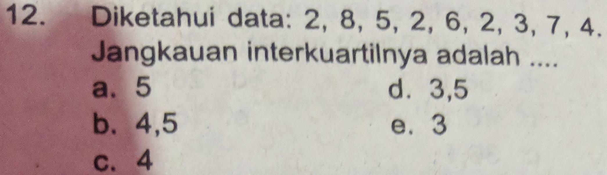 Diketahui data: 2, 8, 5, 2, 6, 2, 3, 7, 4.
Jangkauan interkuartilnya adalah ....
a. 5 d⩾ 3,5
b. 4, 5 e. 3
c. 4