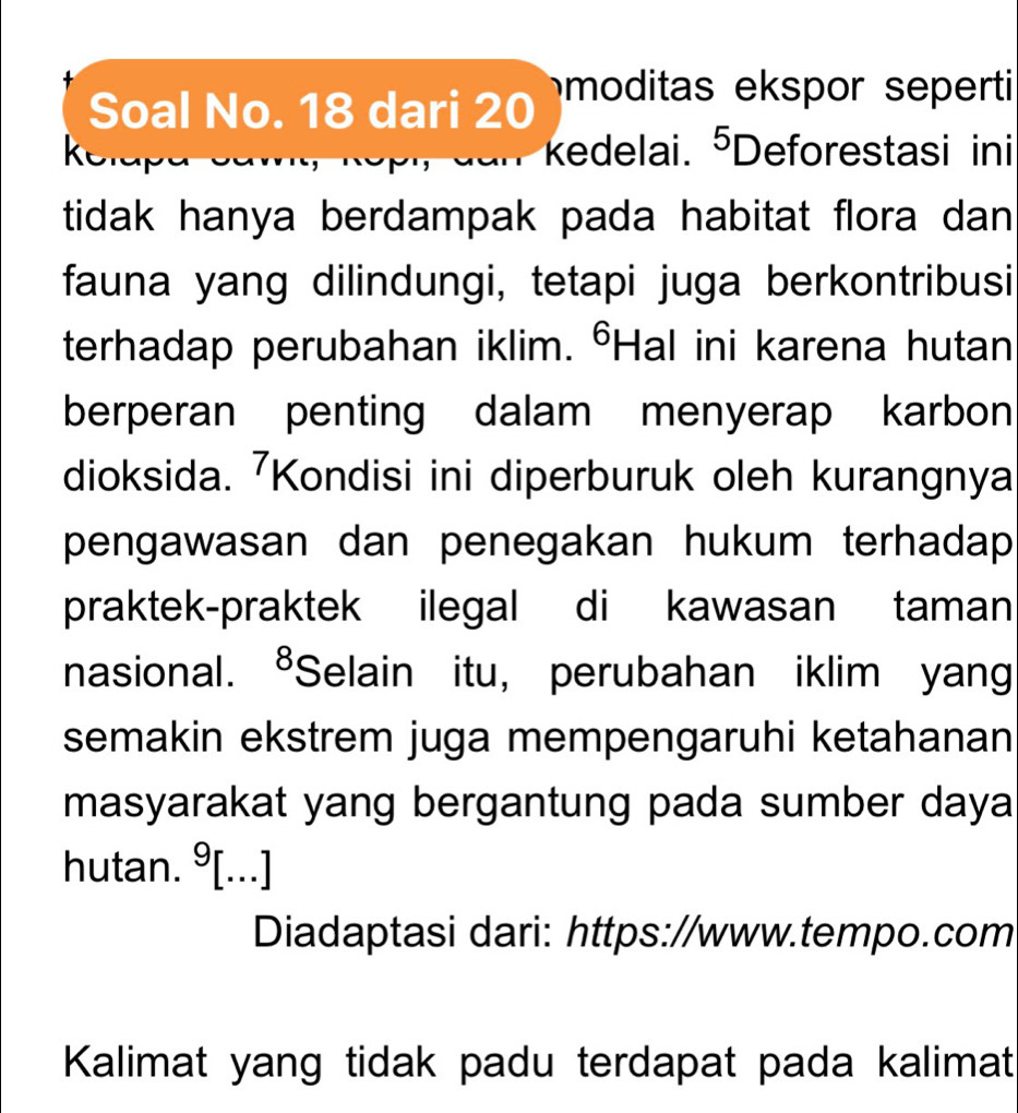 Soal No. 18 dari 20 moditas ekspor seperti 
kedelai. 5_□ 
k eforestasi ini 
tidak hanya berdampak pada habitat flora dan 
fauna yang dilindungi, tetapi juga berkontribusi 
terhadap perubahan iklim. °Hal ini karena hutan 
berperan penting dalam menyerap karbon 
dioksida. 7 Kondisi ini diperburuk oleh kurangnya 
pengawasan dan penegakan hukum terhadap 
praktek-praktek ilegal di kawasan taman 
nasional. ⁸Selain itu, perubahan iklim yang 
semakin ekstrem juga mempengaruhi ketahanan 
masyarakat yang bergantung pada sumber daya 
hutan. 9 | ...] 
Diadaptasi dari: https://www.tempo.com 
Kalimat yang tidak padu terdapat pada kalimat