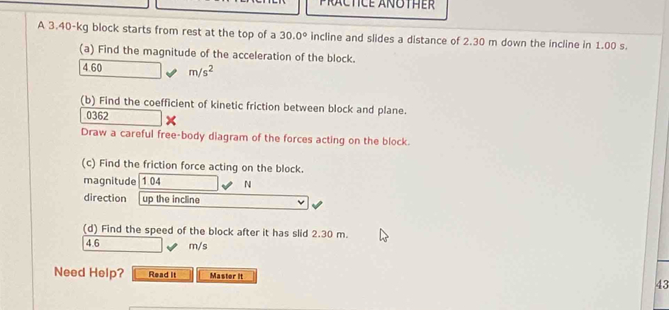 PRACTICE ANOTHER 
A 3.40-kg block starts from rest at the top of a 30.0° incline and slides a distance of 2.30 m down the incline in 1.00 s. 
(a) Find the magnitude of the acceleration of the block.
4 60
m/s^2
(b) Find the coefficient of kinetic friction between block and plane.
0362
Draw a careful free-body diagram of the forces acting on the block. 
(c) Find the friction force acting on the block. 
magnitude 1 04
N
direction up the incline 
(d) Find the speed of the block after it has slid 2 30 m,
4.6 m/s
Need Help? Read It Master It 43