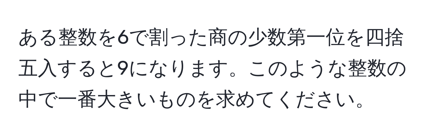 ある整数を6で割った商の少数第一位を四捨五入すると9になります。このような整数の中で一番大きいものを求めてください。