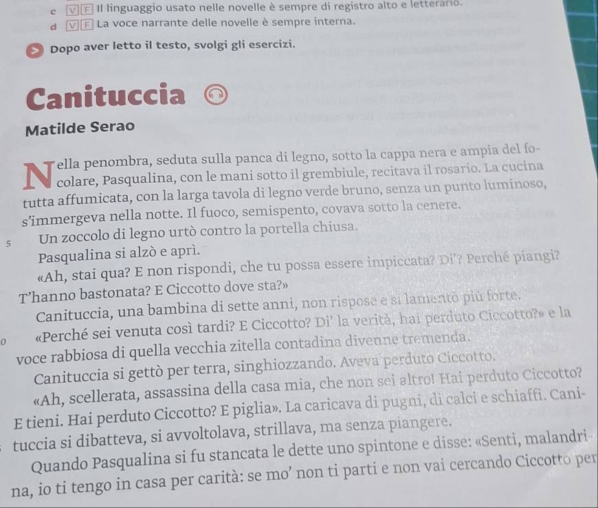 νE II linguaggio usato nelle novelle è sempre di registro alto e letterario.
a ▽∈ La voce narrante delle novelle è sempre interna.
Dopo aver letto il testo, svolgi gli esercizi.
Canituccia
Matilde Serao
Tella penombra, seduta sulla panca di legno, sotto la cappa nera e ampia del fo-
colare, Pasqualina, con le mani sotto il grembiule, recitava il rosario. La cucina
tutta affumicata, con la larga tavola di legno verde bruno, senza un punto luminoso,
s’immergeva nella notte. Il fuoco, semispento, covava sotto la cenere.
5 Un zoccolo di legno urtò contro la portella chiusa.
Pasqualina si alzò e aprí.
«Ah, stai qua? E non rispondi, che tu possa essere impiccata? Di’? Perché piangi?
T’hanno bastonata? E Ciccotto dove sta?»
Canituccia, una bambina di sette anni, non rispose e si lamentò più forte.
0 «Perché sei venuta così tardi? E Ciccotto? Di’ la verità, hai perduto Ciccotto?» e la
voce rabbiosa di quella vecchia zitella contadina divenne tremenda.
Canituccia si gettò per terra, singhiozzando. Aveva perduto Ciccotto.
«Ah, scellerata, assassina della casa mia, che non sei altro! Hai perduto Ciccotto?
E tieni. Hai perduto Ciccotto? E piglia». La caricava di pugni, di calci e schiaffi. Cani-
tuccia si dibatteva, si avvoltolava, strillava, ma senza piangere.
Quando Pasqualina si fu stancata le dette uno spintone e disse: «Senti, malandri
na, io ti tengo in casa per carità: se mo’ non ti parti e non vai cercando Ciccotto per