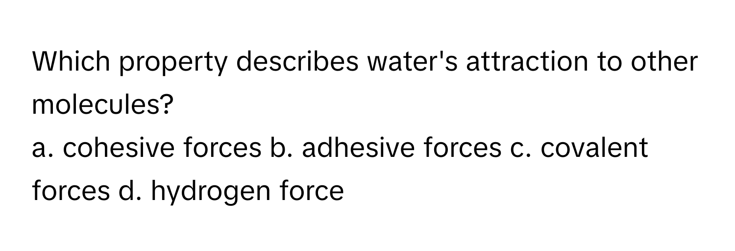 Which property describes water's attraction to other molecules?

a. cohesive forces  b. adhesive forces c. covalent forces d. hydrogen force