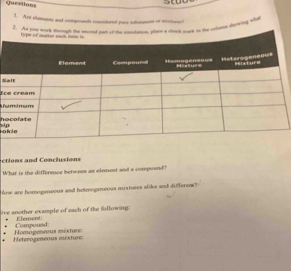 Are elements and compounds considered pure substances or mixtures? 
2. As you whe colutht showing what 
S 
Ic 
Al 
h 
hi 
o 
ctions and Conclusions 
What is the difference between an element and a compound? 
How are homogeneous and heterogeneous mixtures alike and different? 
ive another example of each of the following: 
Element: 
Compound: 
Homogeneous mixture: 
Heterogeneous mixture: