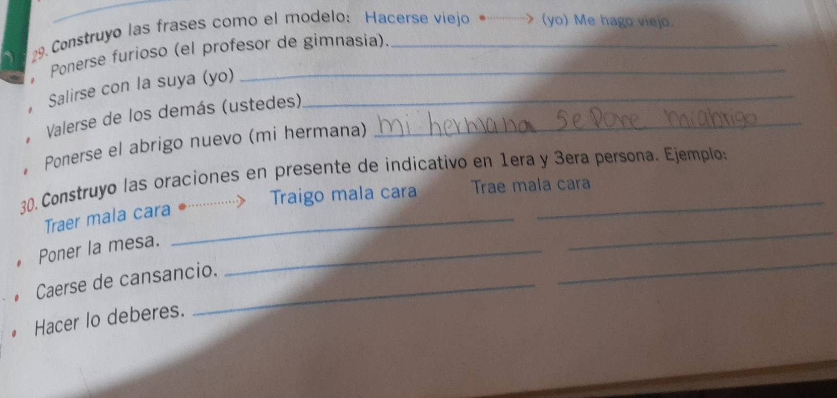 Construyo las frases como el modelo: Hacerse viejo ……> (yo) Me hago viejo. 
Ponerse furioso (el profesor de gimnasia). 
Salirse con la suya (yo)_ 
* Valerse de los demás (ustedes)_ 
。 Ponerse el abrigo nuevo (mi hermana) 
30. Construyo las oraciones en presente de indicativo en 1era y 3era persona. Ejemplo: 
Traer mala cara ··⋅ ……y Traigo mala cara Trae mala cara 
Poner la mesa._ 
_ 
Caerse de cansancio. 
_ 
Hacer lo deberes.