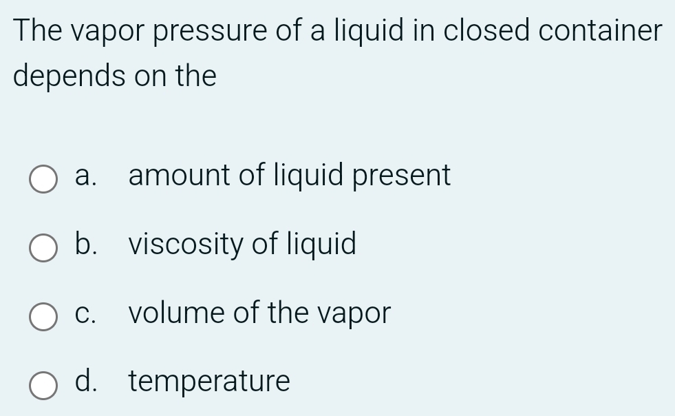 The vapor pressure of a liquid in closed container
depends on the
a. amount of liquid present
b. viscosity of liquid
c. volume of the vapor
d. temperature