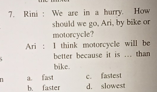 Rini : We are in a hurry. How
should we go, Ari, by bike or
motorcycle?
Ari : I think motorcycle will be
better because it is ... than
bike.
n a. fast c. fastest
b. faster d. slowest