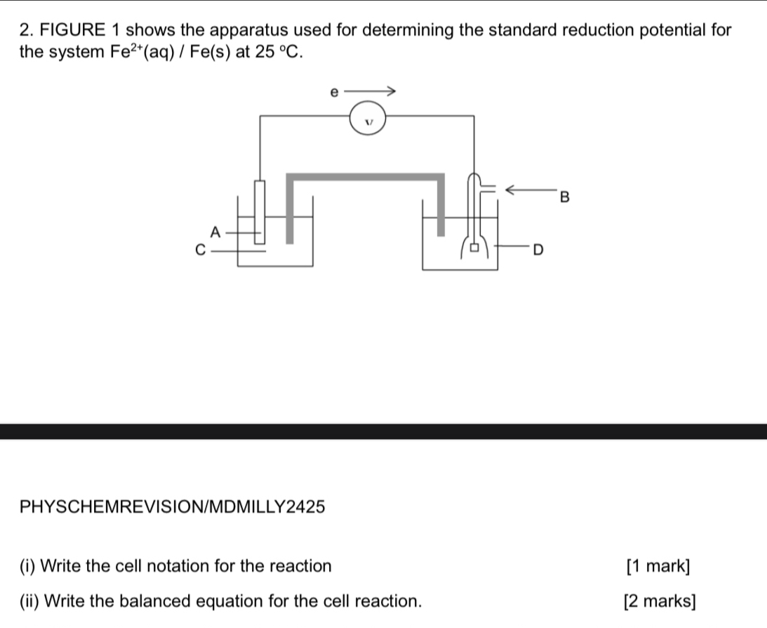 FIGURE 1 shows the apparatus used for determining the standard reduction potential for 
the system Fe^(2+)(aq)/Fe(s) at 25°C. 
PHYSCHEMREVISION/MDMILLY2425 
(i) Write the cell notation for the reaction [1 mark] 
(ii) Write the balanced equation for the cell reaction. [2 marks]