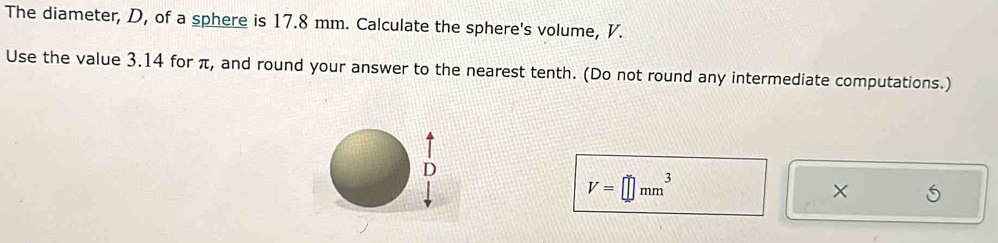 The diameter, D, of a sphere is 17.8 mm. Calculate the sphere's volume, V. 
Use the value 3.14 for π, and round your answer to the nearest tenth. (Do not round any intermediate computations.)
V=□ mm^3
×