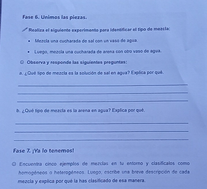 Fase 6. Unimos las piezas. 
*Realiza el siguiente experimento para identificar el tipo de mezcla: 
Mezcla una cucharada de sal con un vaso de agua. 
Luego, mezcía una cucharada de arena con otro vaso de agua. 
Observa y responde las siguientes preguntas: 
a. ¿Qué tipo de mezcla es la solución de sal en agua? Explica por qué. 
_ 
_ 
_ 
b. ¿Què tipo de mezcla es la arena en agua? Explica por què. 
_ 
_ 
_ 
Fase 7. ¡Ya lo tenemos! 
Encuentra cinco ejemplos de mezclas en tu entorno y clasificalos como 
homogéneos o heterogéneos. Luego, escribe una breve descripción de cada 
mezcla y explica por qué la has clasificado de esa manera.