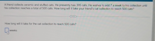 A friend collects ceramic and stuffed cats. He presently has 395 cats. He wishes to add 7 a week to his collection until 
his collection reaches a total of 500 cats. How long will it take your friend's cat collection to reach 500 cats? 
How long will it take for the cat collection to reach 500 cats?
weeks