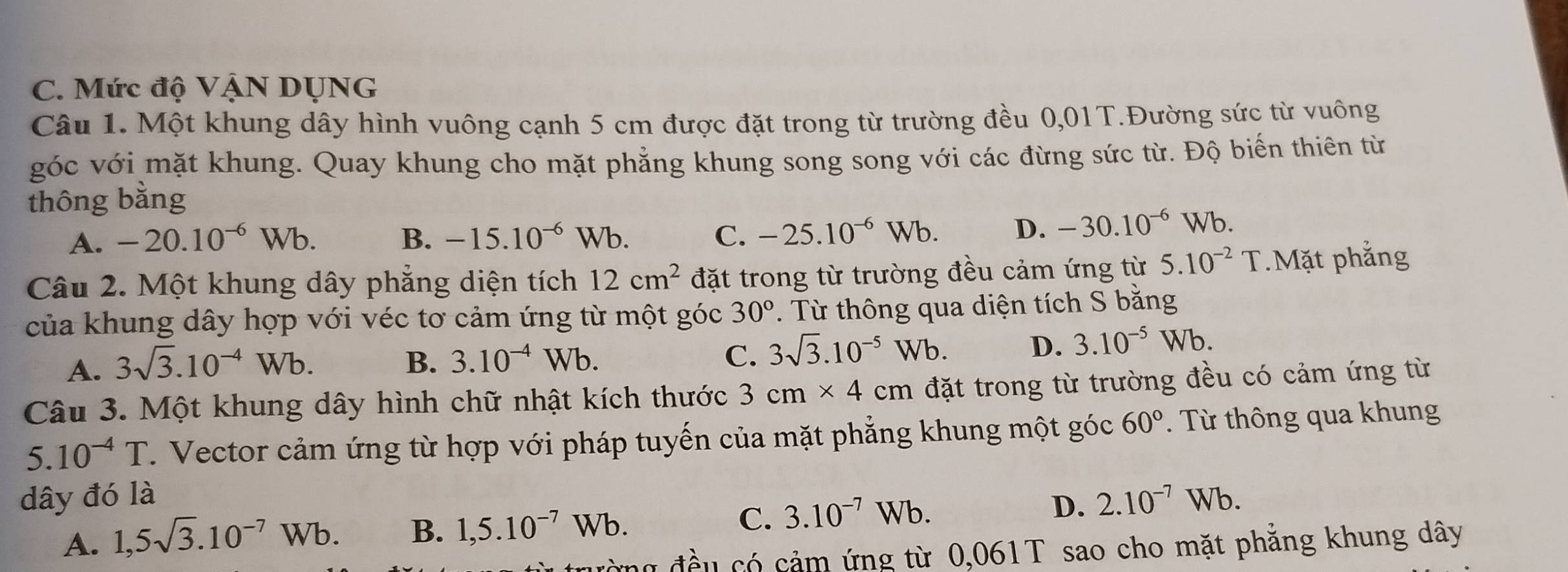 Mức độ VậN DUNG
Câu 1. Một khung dây hình vuông cạnh 5 cm được đặt trong từ trường đều 0,01T.Đường sức từ vuông
góc với mặt khung. Quay khung cho mặt phẳng khung song song với các đừng sức từ. Độ biến thiên từ
thông bằng
A. -20.10^(-6)Wb. B. -15.10^(-6)Wb. C. -25.10^(-6)Wb. D. -30.10^(-6)Wb. 
Câu 2. Một khung dây phẳng diện tích 12cm^2 đặt trong từ trường đều cảm ứng từ 5.10^(-2) T.Mặt phẳng
của khung dây hợp với véc tơ cảm ứng từ một góc 30° *. Từ thông qua diện tích S bằng
A. 3sqrt(3).10^(-4)Wb. B. 3.10^(-4)Wb. C. 3sqrt(3).10^(-5)Wb. D. 3.10^(-5)Wb. 
Câu 3. Một khung dây hình chữ nhật kích thước 3cm* 4cm đặt trong từ trường đều có cảm ứng từ
5.10^(-4)T. Vector cảm ứng từ hợp với pháp tuyến của mặt phẳng khung một góc 60°. Từ thông qua khung
dây đó là 2.10^(-7)Wb.
A. 1,5sqrt(3).10^(-7)Wb. B. 1,5.10^(-7)Wb. C. 3.10^(-7)Wb. D.
ường đều có cảm ứng từ 0,061T sao cho mặt phẳng khung dây