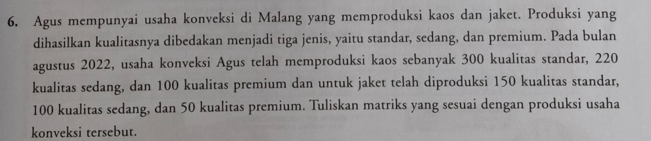 Agus mempunyai usaha konveksi di Malang yang memproduksi kaos dan jaket. Produksi yang 
dihasilkan kualitasnya dibedakan menjadi tiga jenis, yaitu standar, sedang, dan premium. Pada bulan 
agustus 2022, usaha konveksi Agus telah memproduksi kaos sebanyak 300 kualitas standar, 220
kualitas sedang, dan 100 kualitas premium dan untuk jaket telah diproduksi 150 kualitas standar,
100 kualitas sedang, dan 50 kualitas premium. Tuliskan matriks yang sesuai dengan produksi usaha 
konveksi tersebut.