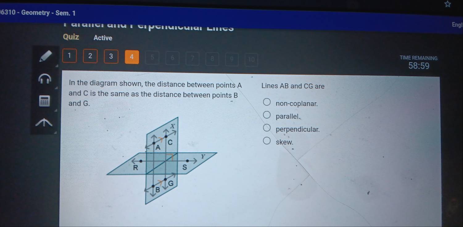 6310 - Geometry - Sem. 1
Engl
F aralerana r erpenaicaial Liigo
Quiz Active
1 2 3 4 5 6 7 B 9 10 TIME REMAINING
58:59
In the diagram shown, the distance between points A Lines AB and CG are
and C is the same as the distance between points B
and G. non-coplanar.
parallel.
X
perpendicular.
c skew.
A
Y
R
S
G
B