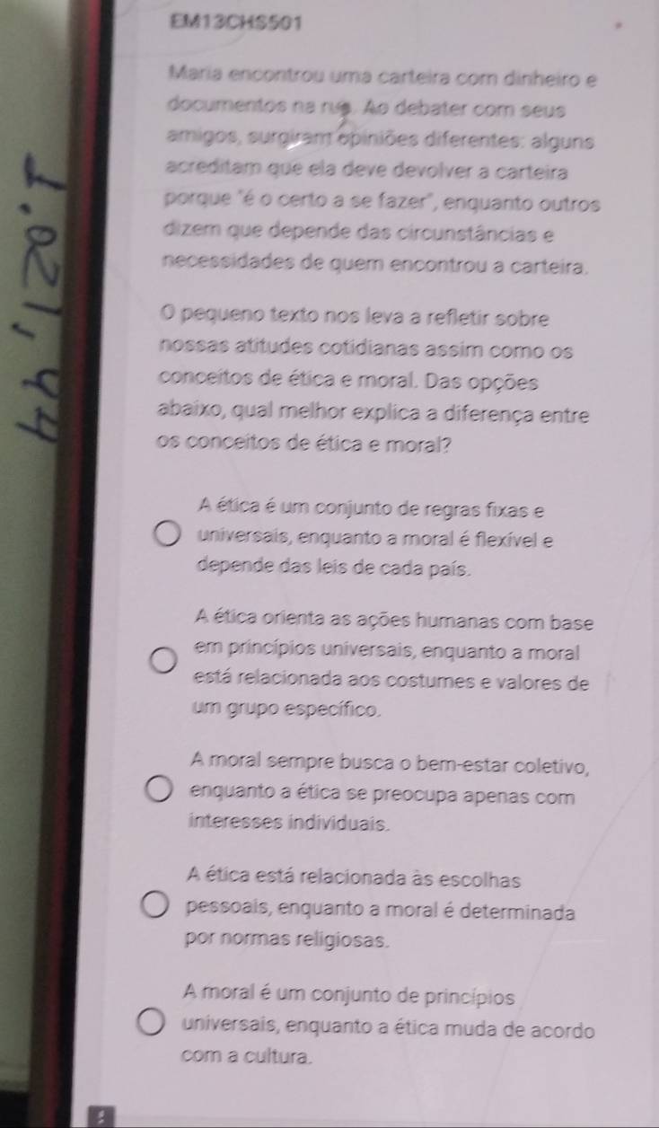 EM13CHS501
María encontrou uma carteira com dinheiro e
documentos na rus. Ao debater com seus
amigos, surgiram epiniões diferentes: alguns
acreditam que ela deve devolver a carteira
porque "é o certo a se fazer", enquanto outros
dizem que depende das circunstâncias e
necessidades de quem encontrou a carteira.
O pequeno texto nos leva a refletir sobre
nossas atitudes cotidianas assim como os
conceitos de ética e moral. Das opções
abaixo, qual melhor explica a diferença entre
os conceitos de ética e moral?
A ética é um conjunto de regras fixas e
universais, enquanto a moral é flexível e
depende das leis de cada país.
A ética orienta as ações humanas com base
em princípios universais, enquanto a moral
está relacionada aos costumes e valores de
um grupo específico.
A moral sempre busca o bem-estar coletivo,
enquanto a ética se preocupa apenas com
interesses individuais.
A ética está relacionada às escolhas
pessoais, enquanto a moral é determinada
por normas religiosas.
A moral é um conjunto de princípios
universais, enquanto a ética muda de acordo
com a cultura.