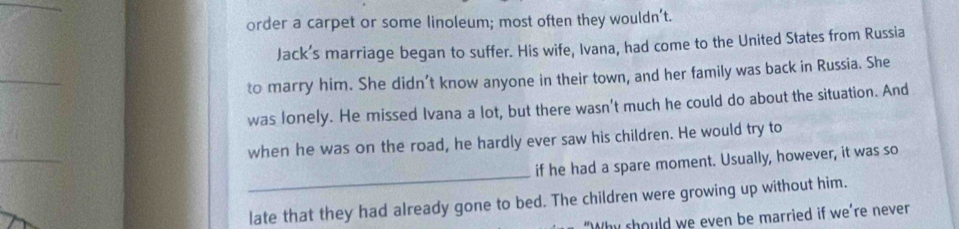order a carpet or some linoleum; most often they wouldn’t. 
Jack’s marriage began to suffer. His wife, Ivana, had come to the United States from Russia 
_ 
to marry him. She didn’t know anyone in their town, and her family was back in Russia. She 
was lonely. He missed Ivana a lot, but there wasn't much he could do about the situation. And 
when he was on the road, he hardly ever saw his children. He would try to 
_ 
if he had a spare moment. Usually, however, it was so 
late that they had already gone to bed. The children were growing up without him. 
"Why should we even be married if we're never