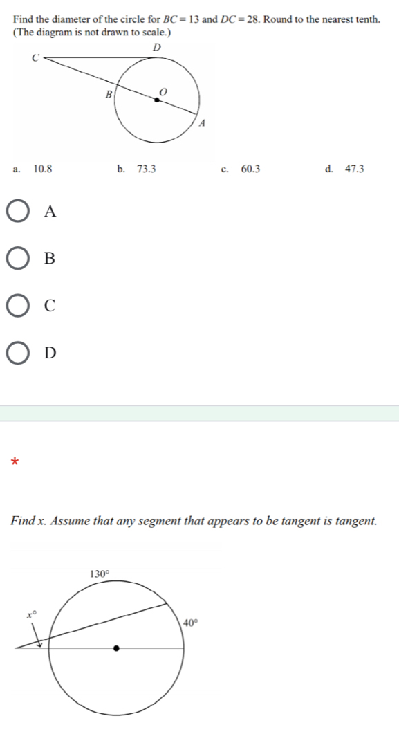 Find the diameter of the circle for BC=13 and DC=28. Round to the nearest tenth.
(The diagram is not drawn to scale.)
a. 10.8 b. 73.3 c. 60.3 d. 47.3
A
B
C
D
*
Find x. Assume that any segment that appears to be tangent is tangent.