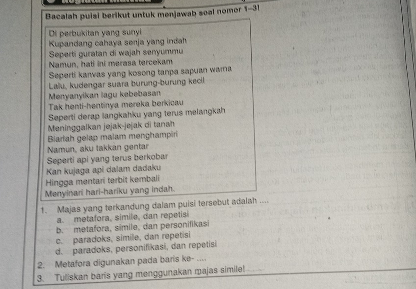 Bacalah puisi berikut untuk menjawab soal nomor 1-3!
Di perbukitan yang sunyi
Kupandang cahaya senja yang indah
Seperti guratan di wajah senyummu
Namun, hati ini merasa tercekam
Seperti kanvas yang kosong tanpa sapuan warna
Lalu, kudengar suara burung-burung kecil
Menyanyikan lagu kebebasan
Tak henti-hentinya mereka berkicau
Seperti derap langkahku yang terus melangkah
Meninggalkan jejak-jejak di tanah
Biarlah gelap malam menghampiri
Namun, aku takkan gentar
Seperti api yang terus berkobar
Kan kujaga api dalam dadaku
Hingga mentari terbit kembali
Menyinari hari-hariku yang indah.
1. Majas yang terkandung dalam puisi tersebut adalah ....
a. metafora, simile, dan repetisi
b. metafora, simile, dan personifikasi
c. paradoks, simile, dan repetisi
d. paradoks, personifikasi, dan repetisi
2. Metafora digunakan pada baris ke- ....
3. Tuliskan baris yang menggunakan majas simile!