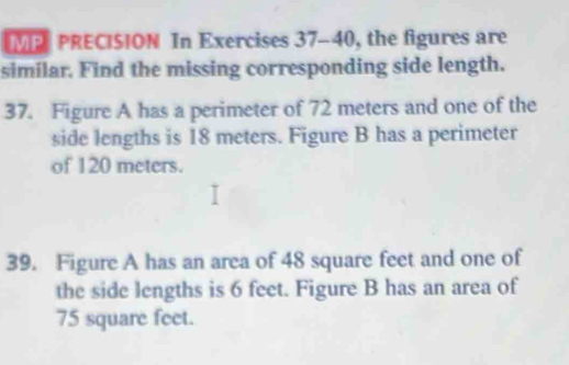 MP PRECISION In Exercises 37-40, the figures are 
similar. Find the missing corresponding side length. 
37. Figure A has a perimeter of 72 meters and one of the 
side lengths is 18 meters. Figure B has a perimeter 
of 120 meters. 
39. Figure A has an area of 48 square feet and one of 
the side lengths is 6 feet. Figure B has an area of
75 square feet.