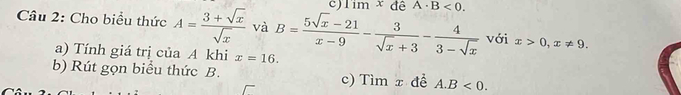 Tim x đê A· B<0</tex>. 
Câu 2: Cho biểu thức A= (3+sqrt(x))/sqrt(x)  và B= (5sqrt(x)-21)/x-9 - 3/sqrt(x)+3 - 4/3-sqrt(x)  với x>0, x!= 9. 
a) Tính giá trị của A khi x=16. 
b) Rút gọn biểu thức B. 
c) Tìm x để A. B<0</tex>.