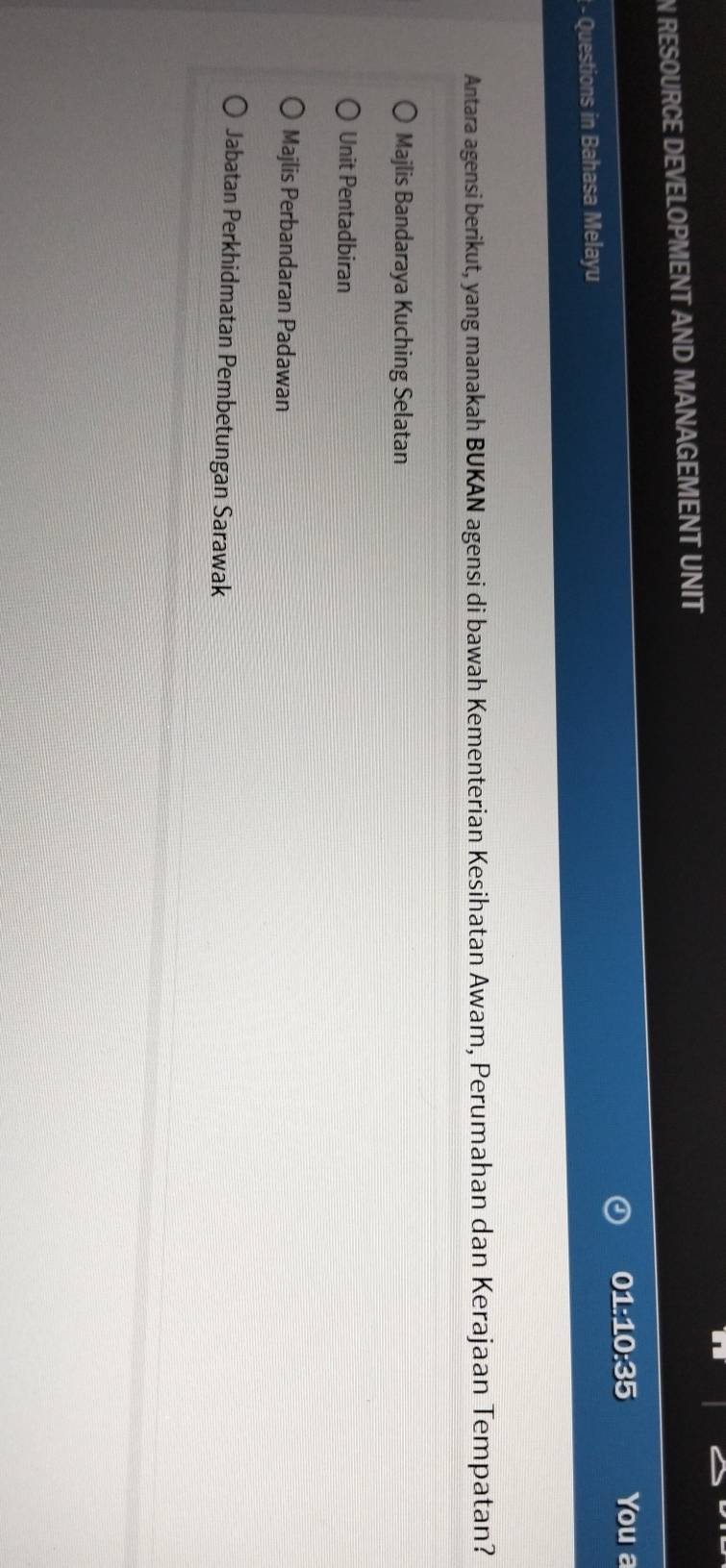 RESOURCE DEVELOPMENT AND MANAGEMENT UNIT
01:10:35 You a
- Questions in Bahasa Melayu
Antara agensi berikut, yang manakah BUKAN agensi di bawah Kementerian Kesihatan Awam, Perumahan dan Kerajaan Tempatan?
Majlis Bandaraya Kuching Selatan
Unit Pentadbiran
Majlis Perbandaran Padawan
Jabatan Perkhidmatan Pembetungan Sarawak