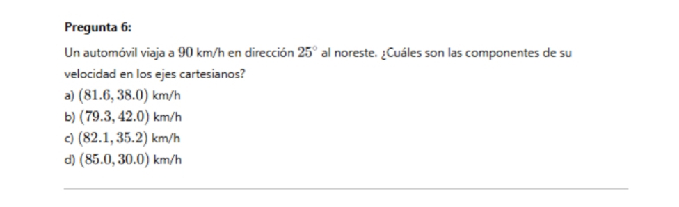Pregunta 6:
Un automóvil viaja a 90 km/h en dirección 25° al noreste. ¿Cuáles son las componentes de su
velocidad en los ejes cartesianos?
a) (81.6,38.0)km/h
b) (79.3,42.0)km/h
c) (82.1,35.2)km/h
d) (85.0,30.0)km/h