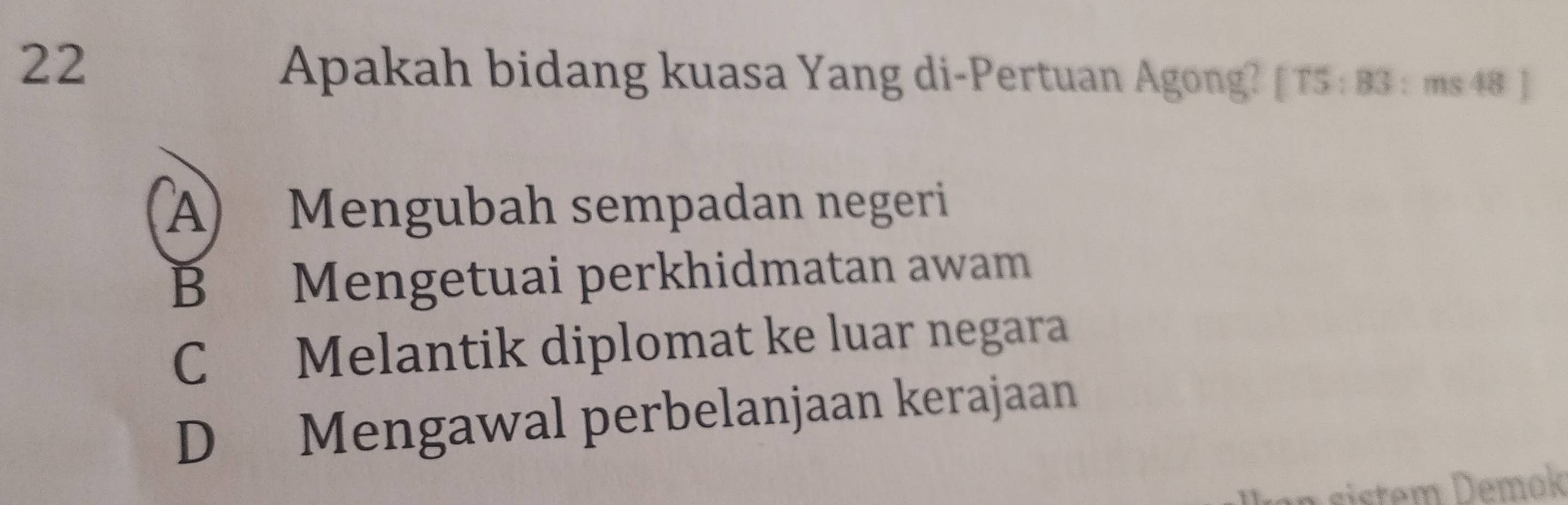 Apakah bidang kuasa Yang di-Pertuan Agong? [ T5 : 83 : ms 48 ]
A) Mengubah sempadan negeri
B Mengetuai perkhidmatan awam
C Melantik diplomat ke luar negara
D Mengawal perbelanjaan kerajaan
iste m Demok