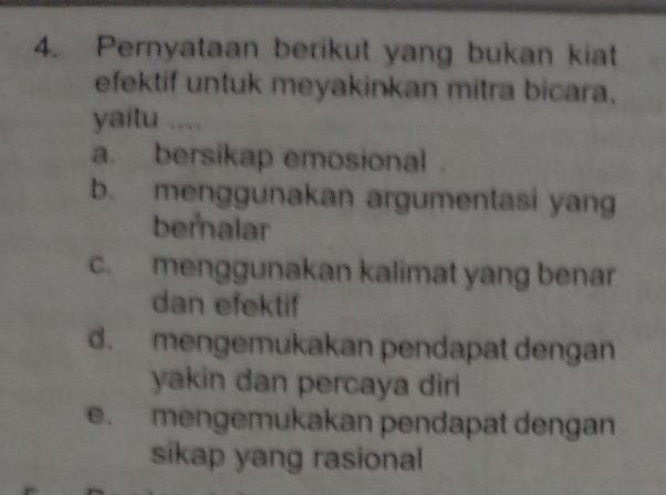 Pernyataan berikut yang bukan kiat
efektif untuk meyakinkan mitra bicara,
yaitu ....
a. bersikap emosional
b. menggunakan argumentasi yang
bernalar
c. menggunakan kalimat yang benar
dan efektif
d. mengemukakan pendapat dengan
yakin dan percaya diri
e. mengemukakan pendapat dengan
sikap yang rasional