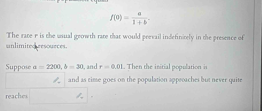 f(0)= a/1+b . 
The rate 7 is the usual growth rate that would prevail indefinitely in the presence of 
unlimited resources. 
Suppose a=2200, b=30 , and r=0.01. Then the initial population is 
and as time goes on the population approaches but never quite 
reaches 
.