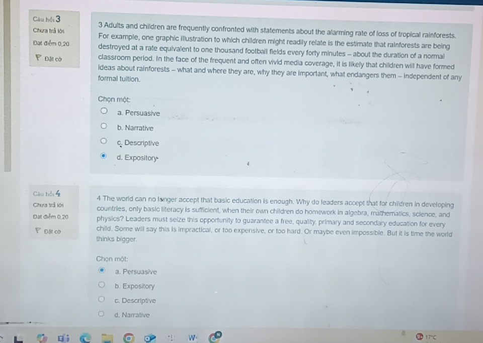Câu hội 3 3 Adults and children are frequently confronted with statements about the alarming rate of loss of tropical rainforests.
Chưa trả lời For example, one graphic illustration to which children might readily relate is the estimate that rainforests are being
Đạt điểm 0,20 destroyed at a rate equivalent to one thousand football fields every forty minutes - about the duration of a normal
P Đãi cờ classroom period. In the face of the frequent and often vivid media coverage, it is likely that children will have formed
ideas about rainforests - what and where they are, why they are important, what endangers them - independent of any
formal tuition.
Chọn một
a. Persuasive
b. Narrative
c. Descriptive
d. Expository.
Câu lồi 4 4 The world can no longer accept that basic education is enough. Why do leaders accept that for children in developing
Chưa trả lới countries, only basic literacy is sufficient, when their own children do homework in algebra, mathematics, science, and
Đạt điểm 0,20 physics? Leaders must seize this opportunity to guarantee a free, quality, primary and secondary education for every
P Đặt cờ child. Some will say this is impractical, or too expensive, or too hard. Or maybe even impossible. But it is time the world
thinks bigger.
Chọn một:
a. Persuasive
b. Expository
c. Descriptive
d. Narrative
17°C