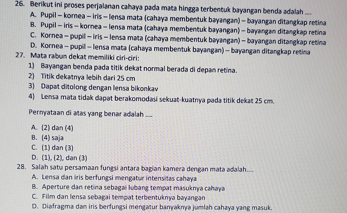 Berikut ini proses perjalanan cahaya pada mata hingga terbentuk bayangan benda adalah ....
A. Pupil - kornea - iris - lensa mata (cahaya membentuk bayangan) - bayangan ditangkap retina
B. Pupil - iris - kornea - lensa mata (cahaya membentuk bayangan) - bayangan ditangkap retina
C. Kornea - pupil - iris - lensa mata (cahaya membentuk bayangan) - bayangan ditangkap retina
D. Kornea - pupil - lensa mata (cahaya membentuk bayangan) - bayangan ditangkap retina
27. Mata rabun dekat memiliki ciri-ciri:
1) Bayangan benda pada titik dekat normal berada di depan retina.
2) Titik dekatnya lebih dari 25 cm
3) Dapat ditolong dengan lensa bikonkav
4) Lensa mata tidak dapat berakomodasi sekuat-kuatnya pada titik dekat 25 cm.
Pernyataan di atas yang benar adalah ....
A. (2) dan (4)
B. (4) saja
C. (1) dan (3)
D. (1), (2), dan (3)
28. Salah satu persamaan fungsi antara bagian kamera dengan mata adalah....
A. Lensa dan iris berfungsi mengatur intensitas cahaya
B. Aperture dan retina sebagai lubang tempat masuknya cahaya
C. Film dan lensa sebagai tempat terbentuknya bayangan
D. Diafragma dan iris berfungsi mengatur banyaknya jumlah cahaya yang masuk.